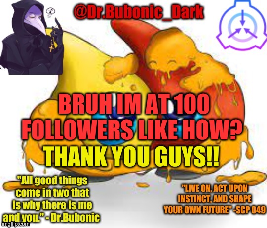 how did i get here? | BRUH IM AT 100 FOLLOWERS LIKE HOW? THANK YOU GUYS!! | image tagged in dr bubonics scp 131 temp | made w/ Imgflip meme maker