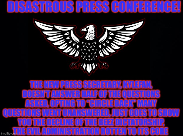 Embrace Anarchy! Freedom, Peace! | DISASTROUS PRESS CONFERENCE! THE NEW PRESS SECRETARY, KYLEFAN, DOESN’T ANSWER HALF OF THE QUESTIONS ASKED, OPTING TO “CIRCLE BACK” MANY QUESTIONS WENT UNANSWERED, JUST GOES TO SHOW YOU THE DECLINE OF THE BEEZ DICTATORSHIP, THE EVIL ADMINISTRATION ROTTEN TO ITS CORE | made w/ Imgflip meme maker