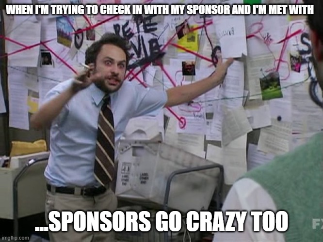 Sponsors are people too | WHEN I'M TRYING TO CHECK IN WITH MY SPONSOR AND I'M MET WITH; ...SPONSORS GO CRAZY TOO | image tagged in charlie conspiracy always sunny in philidelphia | made w/ Imgflip meme maker