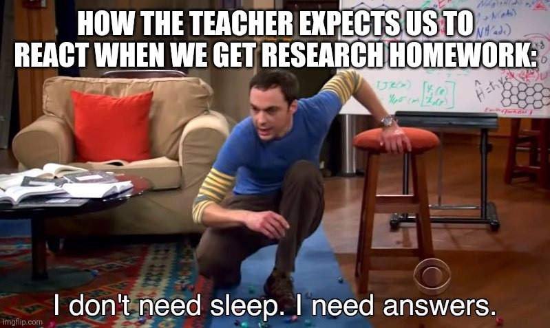 I don't need sleep I need answers | HOW THE TEACHER EXPECTS US TO REACT WHEN WE GET RESEARCH HOMEWORK: | image tagged in i don't need sleep i need answers | made w/ Imgflip meme maker