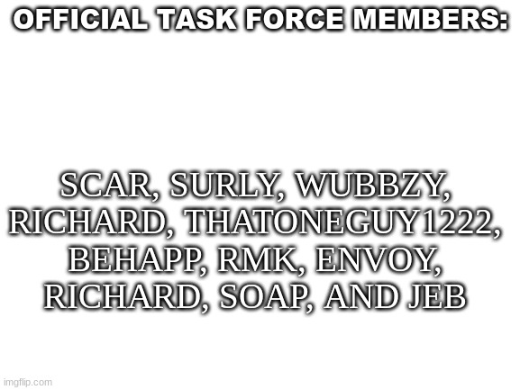 Blank White Template | OFFICIAL TASK FORCE MEMBERS:; SCAR, SURLY, WUBBZY, RICHARD, THATONEGUY1222, BEHAPP, RMK, ENVOY, RICHARD, SOAP, AND JEB | image tagged in blank white template | made w/ Imgflip meme maker