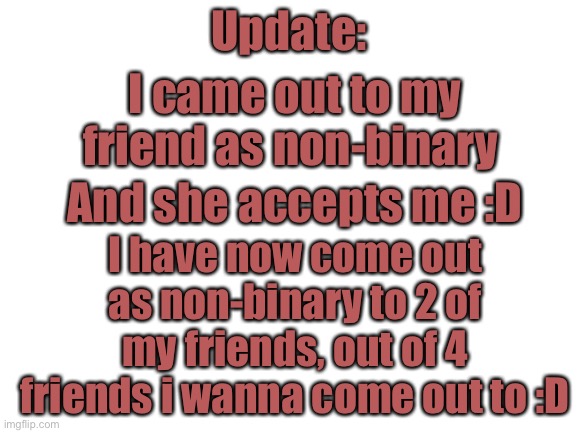 2 friends done, 2 more to go :D | Update:; I came out to my friend as non-binary; And she accepts me :D; I have now come out as non-binary to 2 of my friends, out of 4 friends i wanna come out to :D | image tagged in blank white template | made w/ Imgflip meme maker