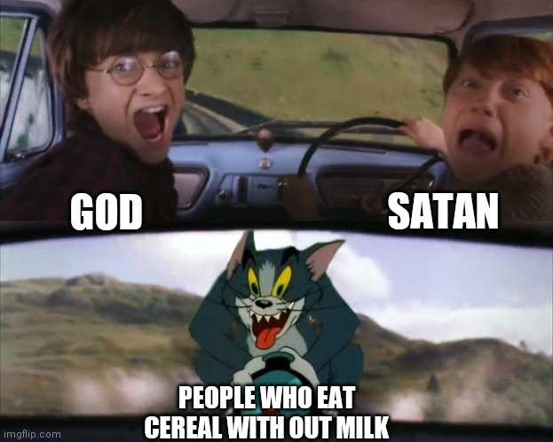 Tom chasing Harry and Ron Weasly | SATAN; GOD; PEOPLE WHO EAT CEREAL WITH OUT MILK | image tagged in tom chasing harry and ron weasly | made w/ Imgflip meme maker
