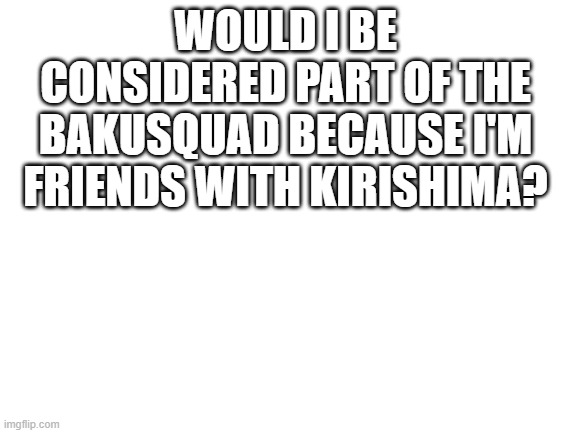 *insert title here* | WOULD I BE CONSIDERED PART OF THE BAKUSQUAD BECAUSE I'M FRIENDS WITH KIRISHIMA? | made w/ Imgflip meme maker