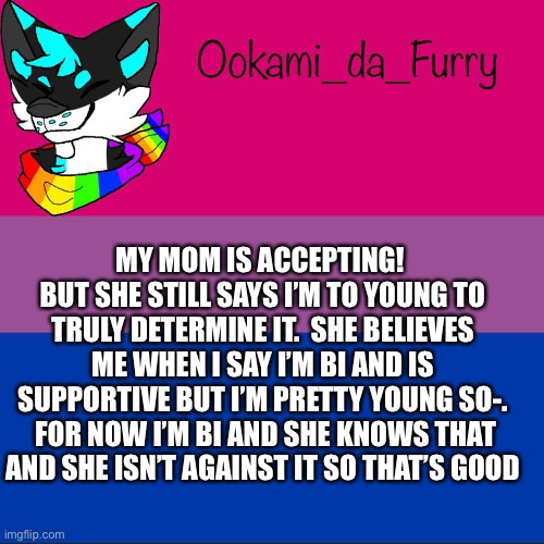 Hmmm | MY MOM IS ACCEPTING!  BUT SHE STILL SAYS I’M TO YOUNG TO TRULY DETERMINE IT.  SHE BELIEVES ME WHEN I SAY I’M BI AND IS SUPPORTIVE BUT I’M PRETTY YOUNG SO-.  FOR NOW I’M BI AND SHE KNOWS THAT AND SHE ISN’T AGAINST IT SO THAT’S GOOD | image tagged in ookami announcement | made w/ Imgflip meme maker