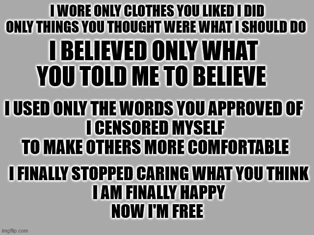 FINALLY FREE | I WORE ONLY CLOTHES YOU LIKED I DID ONLY THINGS YOU THOUGHT WERE WHAT I SHOULD DO; I BELIEVED ONLY WHAT YOU TOLD ME TO BELIEVE; I USED ONLY THE WORDS YOU APPROVED OF 
I CENSORED MYSELF TO MAKE OTHERS MORE COMFORTABLE; I FINALLY STOPPED CARING WHAT YOU THINK
I AM FINALLY HAPPY
NOW I'M FREE | image tagged in lt grey solid,i don't care what you think | made w/ Imgflip meme maker