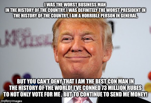 Donald trump approves | I WAS THE WORST BUSINESS MAN 
IN THE HISTORY OF THE COUNTRY, I WAS DEFINITELY THE WORST PRESIDENT IN THE HISTORY OF THE COUNTRY, I AM A HORRIBLE PERSON IN GENERAL, BUT YOU CAN’T DENY THAT I AM THE BEST CON MAN IN THE HISTORY OF THE WORLD! I’VE CONNED 73 MILLION RUBES TO NOT ONLY VOTE FOR ME , BUT TO CONTINUE TO SEND ME MONEY! | image tagged in donald trump approves | made w/ Imgflip meme maker
