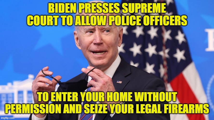 "But they aren't coming after your guns, you paranoid loser." -- Democrats | BIDEN PRESSES SUPREME COURT TO ALLOW POLICE OFFICERS; TO ENTER YOUR HOME WITHOUT PERMISSION AND SEIZE YOUR LEGAL FIREARMS | image tagged in joe biden,biden administration,second amendment,2a,illegal seizures | made w/ Imgflip meme maker