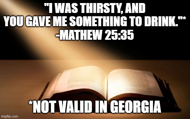 Bible | "I WAS THIRSTY, AND YOU GAVE ME SOMETHING TO DRINK."*
-MATHEW 25:35; *NOT VALID IN GEORGIA | image tagged in bible | made w/ Imgflip meme maker