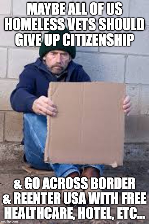 homeless sign | MAYBE ALL OF US HOMELESS VETS SHOULD GIVE UP CITIZENSHIP; & GO ACROSS BORDER & REENTER USA WITH FREE HEALTHCARE, HOTEL, ETC... | image tagged in homeless sign | made w/ Imgflip meme maker