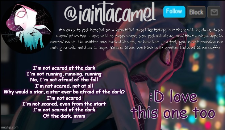 iaintacamel | :D love this one too; I'm not scared of the dark
I'm not running, running, running
No, I'm not afraid of the fall
I'm not scared, not at all
Why would a star, a star ever be afraid of the dark?
I'm not scared
I'm not scared, even from the start
I'm not scared of the dark
Of the dark, mmm | image tagged in iaintacamel | made w/ Imgflip meme maker