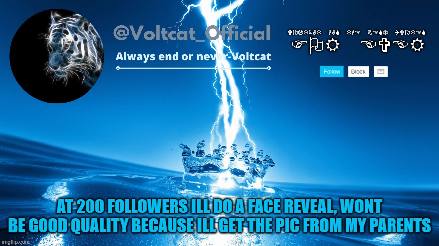 I cant take a pic from my PC, and i have no idea how to transfer pics from my phone to my PC so... | AT 200 FOLLOWERS ILL DO A FACE REVEAL, WONT BE GOOD QUALITY BECAUSE ILL GET THE PIC FROM MY PARENTS | image tagged in voltcat new template | made w/ Imgflip meme maker