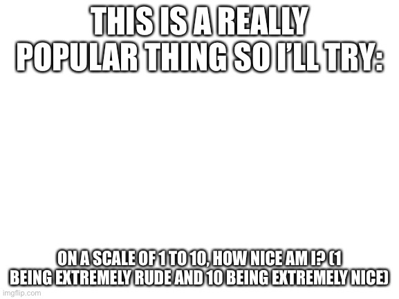 i already see the 1s coming in | THIS IS A REALLY POPULAR THING SO I’LL TRY:; ON A SCALE OF 1 TO 10, HOW NICE AM I? (1 BEING EXTREMELY RUDE AND 10 BEING EXTREMELY NICE) | image tagged in blank white template | made w/ Imgflip meme maker