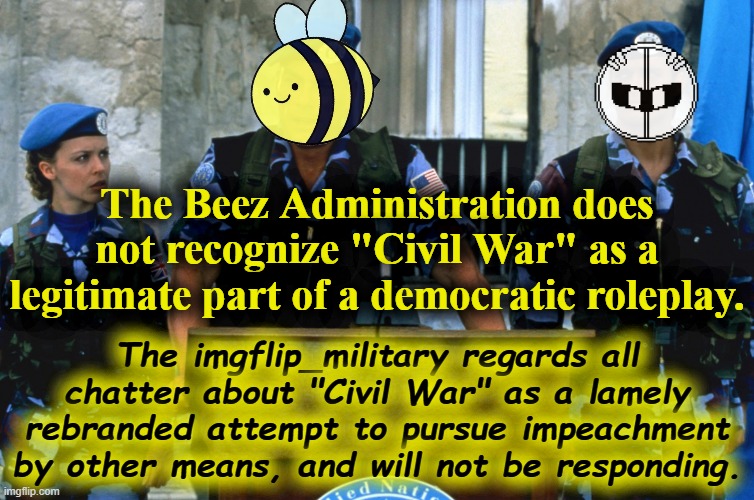 tl;dr Civil War is not a thing. If you are aggrieved, contact a Congressmember or lobby for change respectfully. | The Beez Administration does not recognize "Civil War" as a legitimate part of a democratic roleplay. The imgflip_military regards all chatter about "Civil War" as a lamely rebranded attempt to pursue impeachment by other means, and will not be responding. | image tagged in kylie commander,civil war,democracy,military,meanwhile on imgflip,impeachment | made w/ Imgflip meme maker