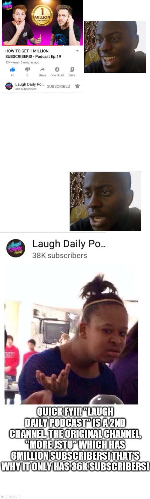 WTF?!?! | QUICK FYI!! "LAUGH DAILY PODCAST" IS A 2ND CHANNEL. THE ORIGINAL CHANNEL, "MORE JSTU" WHICH HAS 6MILLION SUBSCRIBERS! THAT'S WHY IT ONLY HAS 36K SUBSCRIBERS! | image tagged in blank white template,memes,blank transparent square | made w/ Imgflip meme maker
