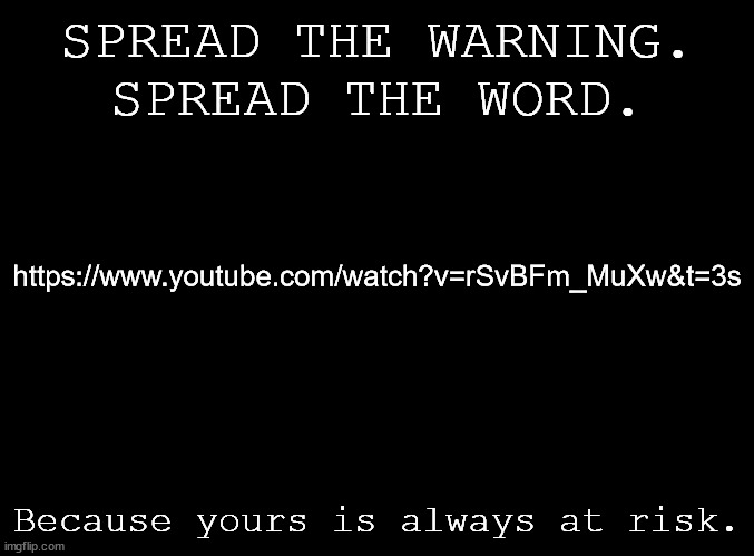 https://www.youtube.com/watch?v=rSvBFm_MuXw&t=3s | SPREAD THE WARNING.
SPREAD THE WORD. https://www.youtube.com/watch?v=rSvBFm_MuXw&t=3s; Because yours is always at risk. | image tagged in blank black | made w/ Imgflip meme maker
