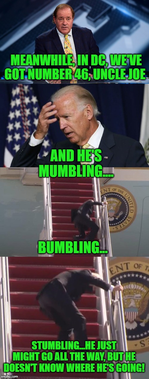Thanks to Vince Vance for the inspiration & encouragement. | MEANWHILE, IN DC, WE'VE GOT NUMBER 46, UNCLE JOE; AND HE'S MUMBLING.... BUMBLING... STUMBLING...HE JUST MIGHT GO ALL THE WAY, BUT HE DOESN'T KNOW WHERE HE'S GOING! | image tagged in chris berman,joe biden worries,biden fall,biden falling up stairs | made w/ Imgflip meme maker