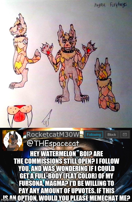 I'm a HUGE fan, Watermelon! Thank You! (Yes, i draw who wins the slots) | HEY WATERMELON_BOI? ARE THE COMMISSIONS STILL OPEN? I FOLLOW YOU, AND WAS WONDERING IF I COULD GET A FULL-BODY (FLAT COLOR) OF MY FURSONA, MAGMA? I'D BE WILLING TO PAY ANY AMOUNT OF UPVOTES. IF THIS IS AN OPTION, WOULD YOU PLEASE MEMECHAT ME? | image tagged in rocketcatm30w announcement template | made w/ Imgflip meme maker