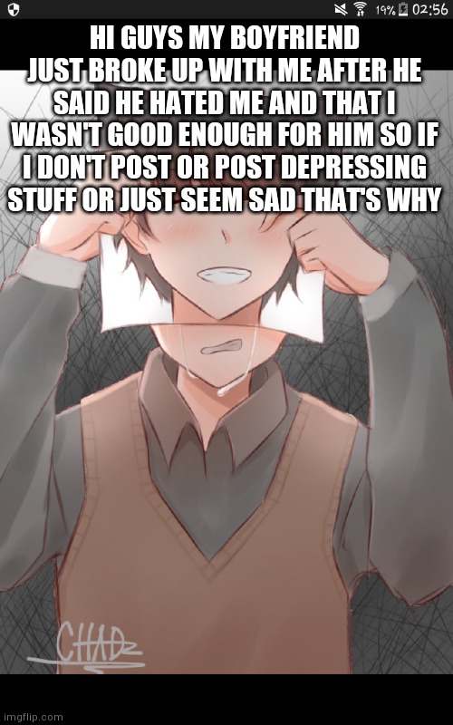 He said some other stuff but I didn't wanna repeat it all im already crying enough | HI GUYS MY BOYFRIEND JUST BROKE UP WITH ME AFTER HE SAID HE HATED ME AND THAT I WASN'T GOOD ENOUGH FOR HIM SO IF I DON'T POST OR POST DEPRESSING STUFF OR JUST SEEM SAD THAT'S WHY | image tagged in sad,art | made w/ Imgflip meme maker