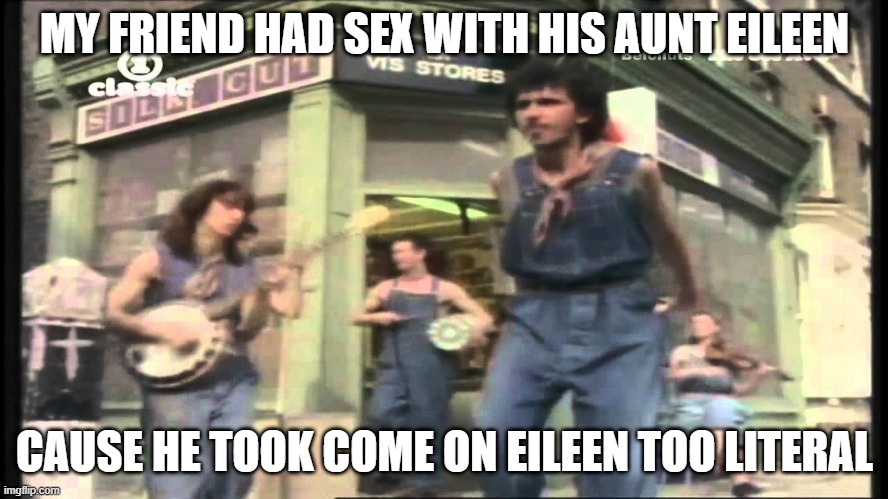 Oh I Swear on My Knees | MY FRIEND HAD SEX WITH HIS AUNT EILEEN; CAUSE HE TOOK COME ON EILEEN TOO LITERAL | image tagged in come on eileen | made w/ Imgflip meme maker
