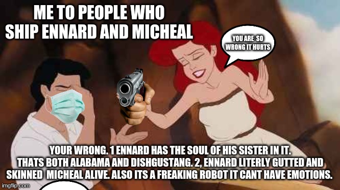 SEriously Its  so wrong | ME TO PEOPLE WHO SHIP ENNARD AND MICHEAL; YOU ARE  SO WRONG IT HURTS; YOUR WRONG. 1 ENNARD HAS THE SOUL OF HIS SISTER IN IT. THATS BOTH ALABAMA AND DISHGUSTANG. 2, ENNARD LITERLY GUTTED AND SKINNED  MICHEAL ALIVE. ALSO ITS A FREAKING ROBOT IT CANT HAVE EMOTIONS. | image tagged in your wrong | made w/ Imgflip meme maker