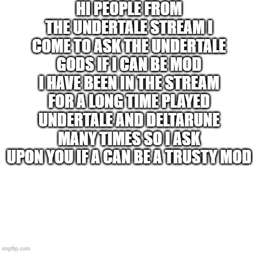 Blank Transparent Square | HI PEOPLE FROM THE UNDERTALE STREAM I COME TO ASK THE UNDERTALE GODS IF I CAN BE MOD I HAVE BEEN IN THE STREAM FOR A LONG TIME PLAYED UNDERTALE AND DELTARUNE MANY TIMES SO I ASK UPON YOU IF A CAN BE A TRUSTY MOD | image tagged in memes,blank transparent square | made w/ Imgflip meme maker