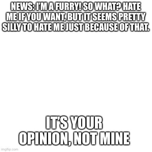 I’m a furry. | NEWS: I’M A FURRY! SO WHAT? HATE ME IF YOU WANT, BUT IT SEEMS PRETTY SILLY TO HATE ME JUST BECAUSE OF THAT. IT’S YOUR OPINION, NOT MINE | image tagged in memes,blank transparent square,furries | made w/ Imgflip meme maker
