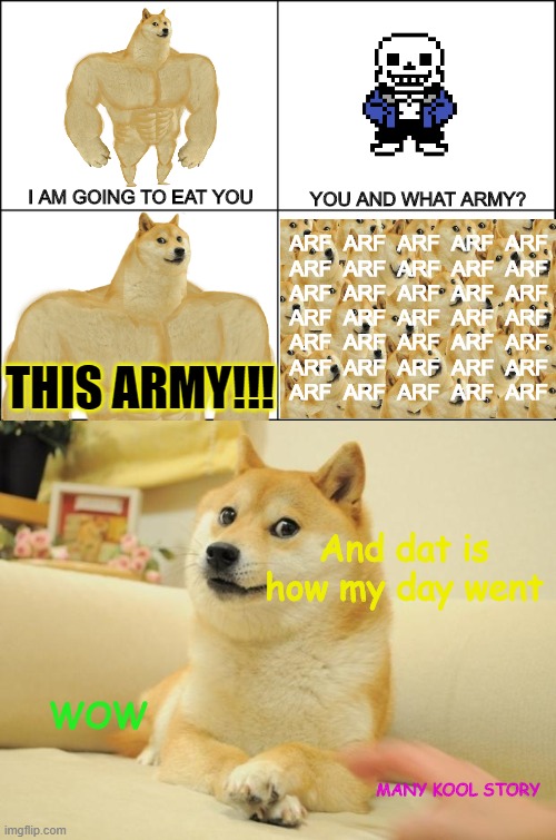Interview with Doge #3 (Feat. Sans) | YOU AND WHAT ARMY? I AM GOING TO EAT YOU; ARF  ARF  ARF  ARF  ARF
ARF  ARF  ARF  ARF  ARF
ARF  ARF  ARF  ARF  ARF
ARF  ARF  ARF  ARF  ARF
ARF  ARF  ARF  ARF  ARF
ARF  ARF  ARF  ARF  ARF
ARF  ARF  ARF  ARF  ARF; THIS ARMY!!! And dat is how my day went; WOW; MANY KOOL STORY | image tagged in eight panel rage comic maker,doge | made w/ Imgflip meme maker