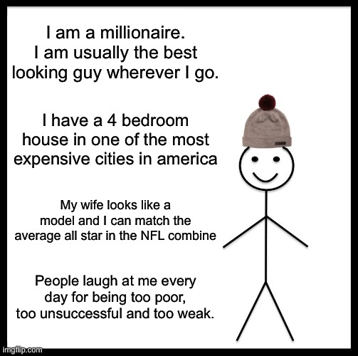 Be Like Bill | I am a millionaire. I am usually the best looking guy wherever I go. I have a 4 bedroom house in one of the most expensive cities in america; My wife looks like a model and I can match the average all star in the NFL combine; People laugh at me every day for being too poor, too unsuccessful and too weak. | image tagged in memes,be like bill | made w/ Imgflip meme maker