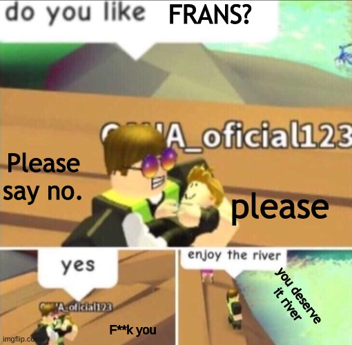 Enjoy The River | FRANS? Please say no. please you deserve it river F**k you | image tagged in enjoy the river | made w/ Imgflip meme maker