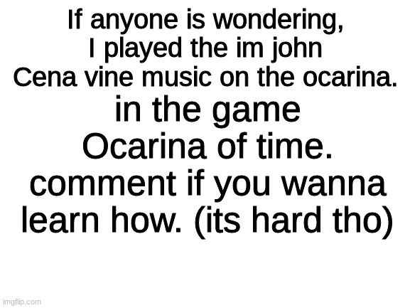 Im dying-- i just played that song XD |  If anyone is wondering, I played the im john Cena vine music on the ocarina. in the game Ocarina of time.
comment if you wanna learn how. (its hard tho) | image tagged in blank white template,john cena,funny,ocarina of time | made w/ Imgflip meme maker