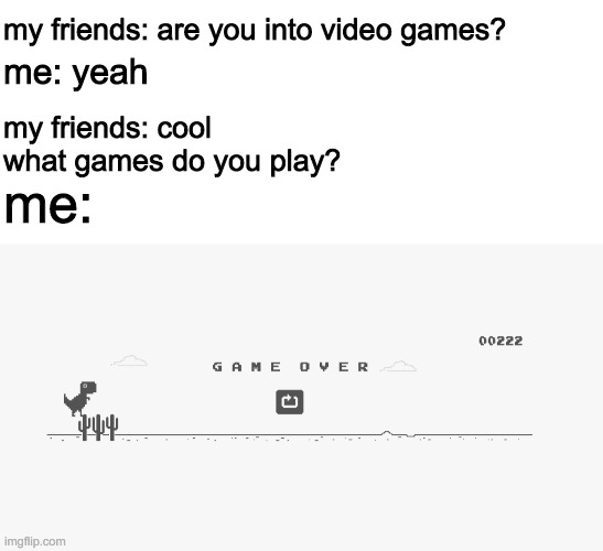 my friends: are you into video games? me: yeah; my friends: cool what games do you play? me: | image tagged in blank white template | made w/ Imgflip meme maker