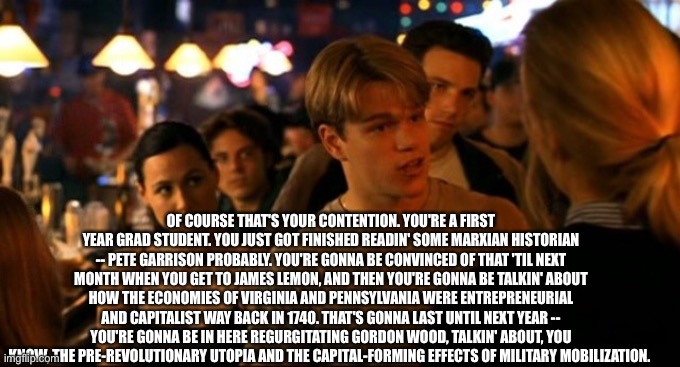 Good will hunting | OF COURSE THAT'S YOUR CONTENTION. YOU'RE A FIRST YEAR GRAD STUDENT. YOU JUST GOT FINISHED READIN' SOME MARXIAN HISTORIAN -- PETE GARRISON PR | image tagged in good will hunting | made w/ Imgflip meme maker
