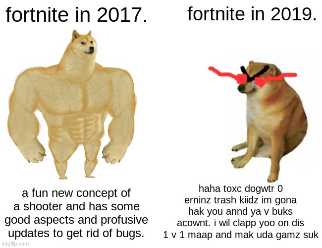 Buff Doge vs. Cheems | fortnite in 2017. fortnite in 2019. haha toxc dogwtr 0 erninz trash kiidz im gona hak you annd ya v buks acownt. i wil clapp yoo on dis 1 v 1 maap and mak uda gamz suk; a fun new concept of a shooter and has some good aspects and profusive updates to get rid of bugs. | image tagged in memes,buff doge vs cheems | made w/ Imgflip meme maker