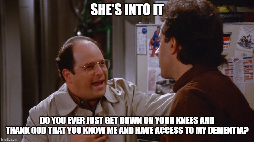 She's Into It! | SHE'S INTO IT; DO YOU EVER JUST GET DOWN ON YOUR KNEES AND THANK GOD THAT YOU KNOW ME AND HAVE ACCESS TO MY DEMENTIA? | image tagged in seinfeld the switch plan works | made w/ Imgflip meme maker