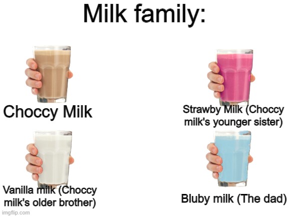 The milk family | Milk family:; Choccy Milk; Strawby Milk (Choccy milk's younger sister); Bluby milk (The dad); Vanilla milk (Choccy milk's older brother) | image tagged in blank white template | made w/ Imgflip meme maker