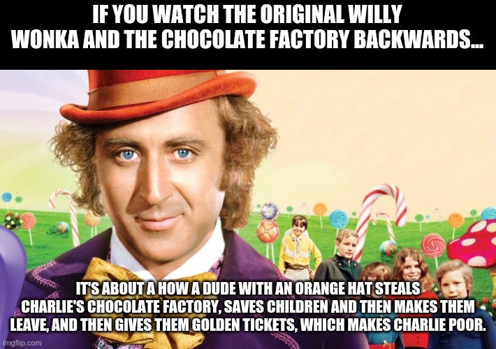 If You Watch The Original Willy Wonka and the Chocolate Factory Backwards... | IF YOU WATCH THE ORIGINAL WILLY WONKA AND THE CHOCOLATE FACTORY BACKWARDS... IT'S ABOUT A HOW A DUDE WITH AN ORANGE HAT STEALS CHARLIE'S CHOCOLATE FACTORY, SAVES CHILDREN AND THEN MAKES THEM LEAVE, AND THEN GIVES THEM GOLDEN TICKETS, WHICH MAKES CHARLIE POOR. | image tagged in willy wonka | made w/ Imgflip meme maker
