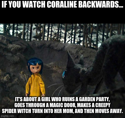 If You Watch Coraline Backwards... | IF YOU WATCH CORALINE BACKWARDS... IT'S ABOUT A GIRL WHO RUINS A GARDEN PARTY, GOES THROUGH A MAGIC DOOR, MAKES A CREEPY SPIDER WITCH TURN INTO HER MOM, AND THEN MOVES AWAY. | image tagged in coraline | made w/ Imgflip meme maker