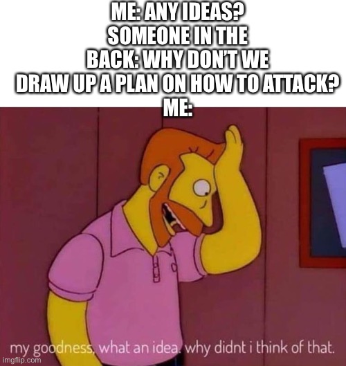 my goodness what an idea why didn't I think of that | ME: ANY IDEAS?
SOMEONE IN THE BACK: WHY DON’T WE DRAW UP A PLAN ON HOW TO ATTACK?
ME: | image tagged in my goodness what an idea why didn't i think of that | made w/ Imgflip meme maker