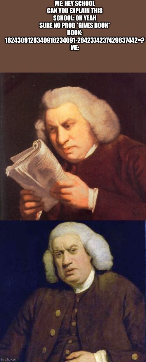 wtf am I reading | ME: HEY SCHOOL CAN YOU EXPLAIN THIS
SCHOOL: OH YEAH SURE NO PROB *GIVES BOOK*
BOOK: 1824309128340918234091-2842374237429837442=?
ME: | image tagged in wtf am i reading | made w/ Imgflip meme maker