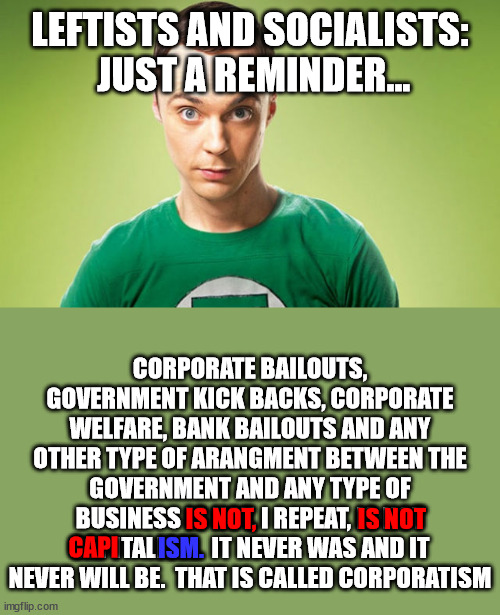 Corporatism (formerly Mercantilism) was encouraged by progressives specifically to obfuscate what Capitalism really is, freedom. | LEFTISTS AND SOCIALISTS:  JUST A REMINDER... CORPORATE BAILOUTS, GOVERNMENT KICK BACKS, CORPORATE WELFARE, BANK BAILOUTS AND ANY OTHER TYPE OF ARANGMENT BETWEEN THE GOVERNMENT AND ANY TYPE OF BUSINESS IS NOT, I REPEAT, IS NOT CAPITALISM.  IT NEVER WAS AND IT NEVER WILL BE.  THAT IS CALLED CORPORATISM; IS NOT, IS NOT; CAPI; ISM. | image tagged in corporatism,capitalism,marxism,greed,corruption | made w/ Imgflip meme maker