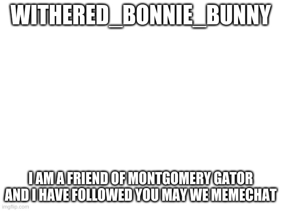 Withered_Bonnie_Bunny Plz Read | WITHERED_BONNIE_BUNNY; I AM A FRIEND OF MONTGOMERY GATOR AND I HAVE FOLLOWED YOU MAY WE MEMECHAT | image tagged in blank white template | made w/ Imgflip meme maker