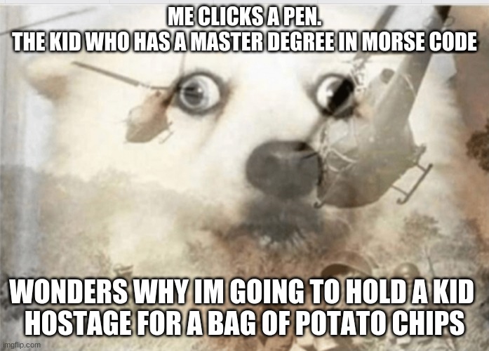 PTSD dog | ME CLICKS A PEN.
THE KID WHO HAS A MASTER DEGREE IN MORSE CODE; WONDERS WHY IM GOING TO HOLD A KID 
HOSTAGE FOR A BAG OF POTATO CHIPS | image tagged in ptsd dog | made w/ Imgflip meme maker