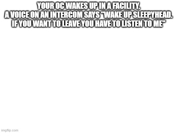 Blank White Template | YOUR OC WAKES UP IN A FACILITY.
A VOICE ON AN INTERCOM SAYS "WAKE UP SLEEPYHEAD. IF YOU WANT TO LEAVE YOU HAVE TO LISTEN TO ME" | image tagged in blank white template | made w/ Imgflip meme maker