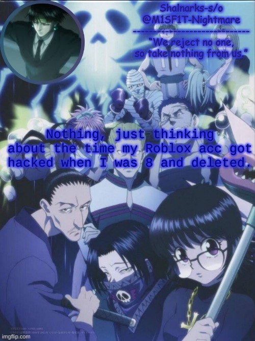 M1SF1T's Phantom Troupe temp | Nothing, just thinking about the time my Roblox acc got hacked when I was 8 and deleted. | image tagged in m1sf1t's phantom troupe temp | made w/ Imgflip meme maker