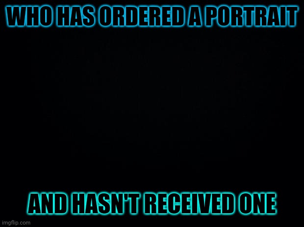 Sorry again | WHO HAS ORDERED A PORTRAIT; AND HASN'T RECEIVED ONE | image tagged in black background | made w/ Imgflip meme maker