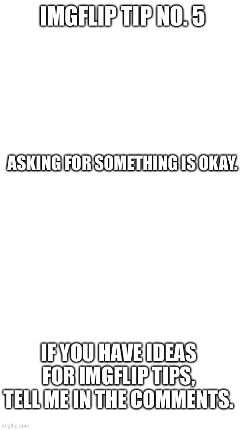 Imgflip tip 5 | IMGFLIP TIP NO. 5; ASKING FOR SOMETHING IS OKAY. IF YOU HAVE IDEAS FOR IMGFLIP TIPS, TELL ME IN THE COMMENTS. | image tagged in blank white template,memes,blank transparent square,imgflip tips | made w/ Imgflip meme maker