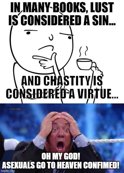 *Mind Blown* | IN MANY BOOKS, LUST IS CONSIDERED A SIN... AND CHASTITY IS CONSIDERED A VIRTUE... OH MY GOD!
ASEXUALS GO TO HEAVEN CONFIMED! | image tagged in hmmm,oh my god,asexual,lgbt,sin,virtue | made w/ Imgflip meme maker