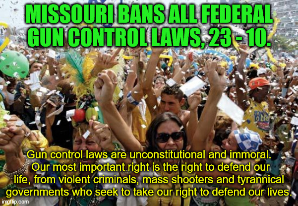Why does the left fight so hard to control every facet of our lives by forcing their "religion" down our throats? | MISSOURI BANS ALL FEDERAL GUN CONTROL LAWS, 23 - 10. Gun control laws are unconstitutional and immoral.  Our most important right is the right to defend our life, from violent criminals, mass shooters and tyrannical governments who seek to take our right to defend our lives. | image tagged in celebrate,no gun control,missouri,freedom,private property rights | made w/ Imgflip meme maker