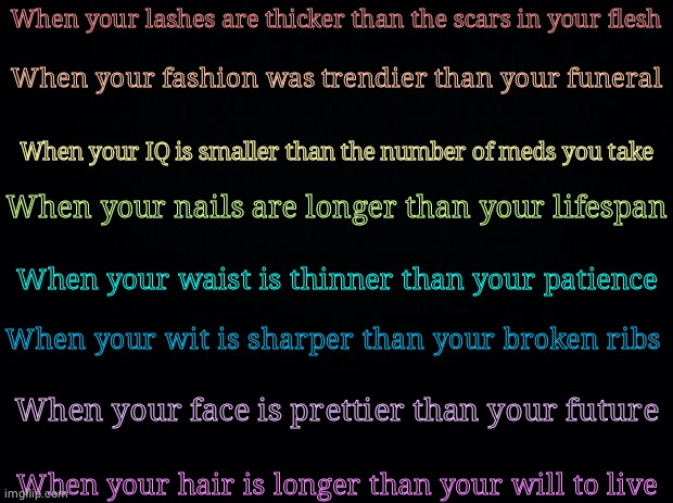 Hm | When your lashes are thicker than the scars in your flesh; When your fashion was trendier than your funeral; When your IQ is smaller than the number of meds you take; When your nails are longer than your lifespan; When your waist is thinner than your patience; When your wit is sharper than your broken ribs; When your face is prettier than your future; When your hair is longer than your will to live | image tagged in black background | made w/ Imgflip meme maker